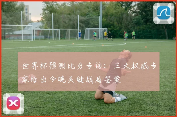 世界杯预测比分专访：三大权威专家给出今晚关键战局答案