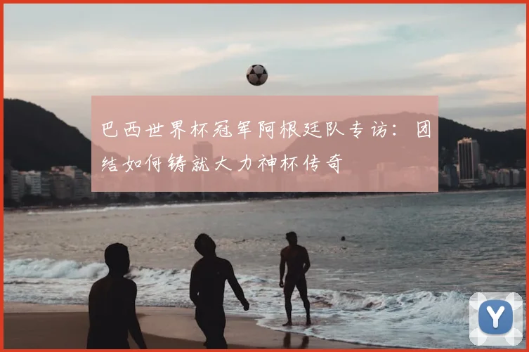 巴西世界杯冠军阿根廷队专访：团结如何铸就大力神杯传奇