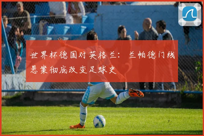世界杯德国对英格兰：兰帕德门线悬案彻底改变足球史