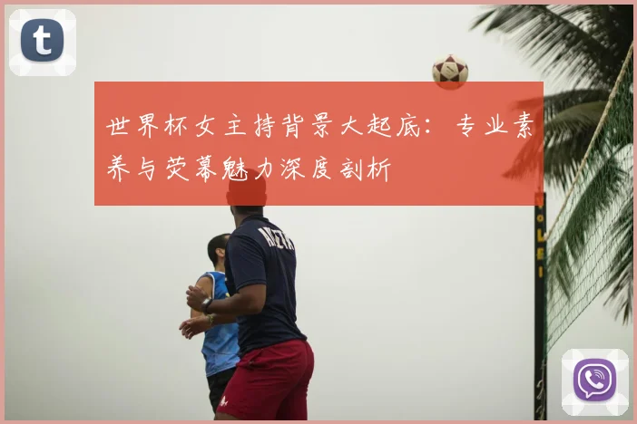 世界杯女主持背景大起底:专业素养与荧幕魅力深度剖析