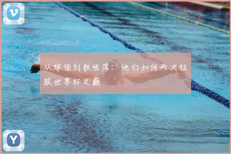 从球场到教练席:他们如何两次征服世界杯之巅