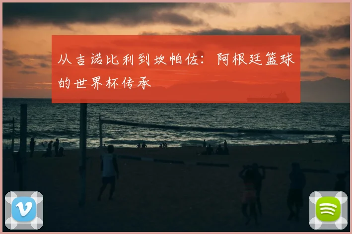 从吉诺比利到坎帕佐：阿根廷篮球的世界杯传承