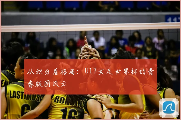 从积分看格局:U17女足世界杯的青春版图风云