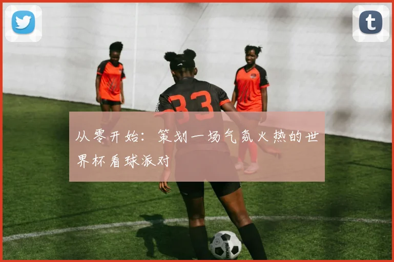 从零开始:策划一场气氛火热的世界杯看球派对
