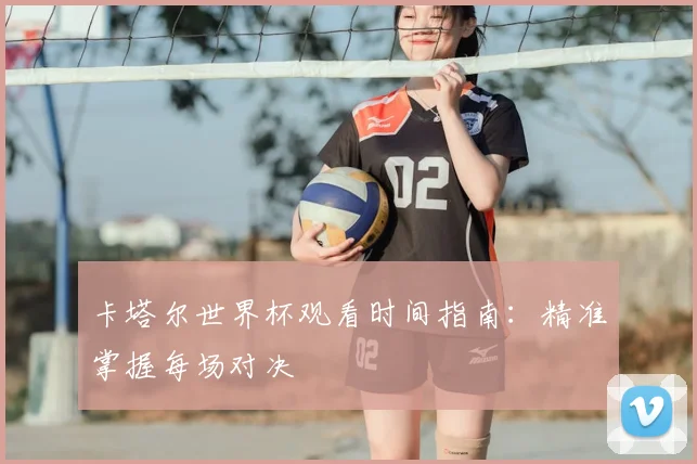 卡塔尔世界杯观看时间指南：精准掌握每场对决