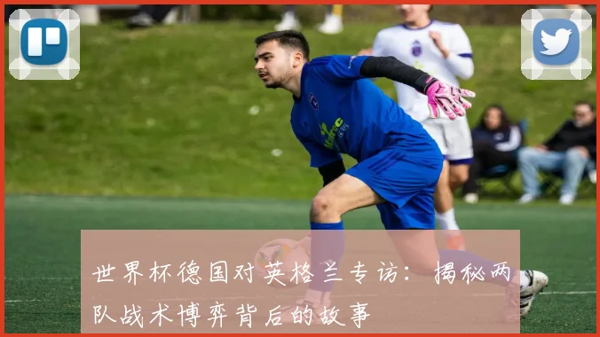世界杯德国对英格兰专访：揭秘两队战术博弈背后的故事