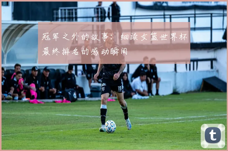冠军之外的故事：细读女篮世界杯最终排名的感动瞬间