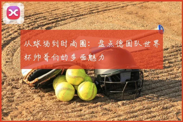 从球场到时尚圈:盘点德国队世界杯帅哥们的多面魅力