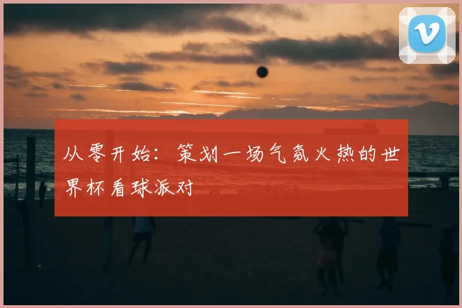 从零开始:策划一场气氛火热的世界杯看球派对