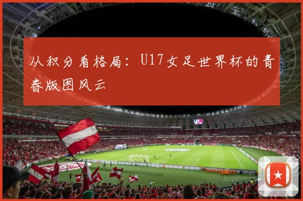 从积分看格局:U17女足世界杯的青春版图风云