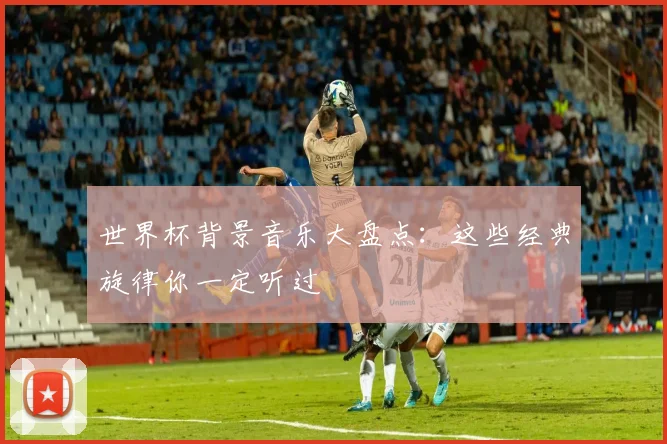 世界杯背景音乐大盘点：这些经典旋律你一定听过